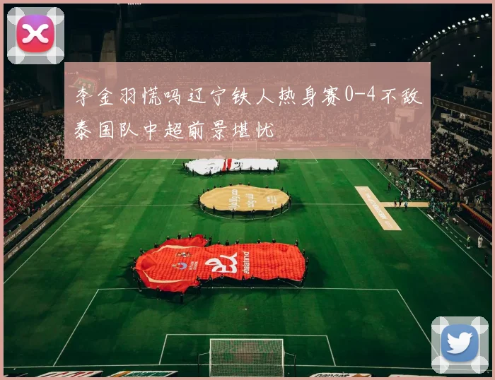 李金羽慌吗辽宁铁人热身赛0-4不敌泰国队中超前景堪忧