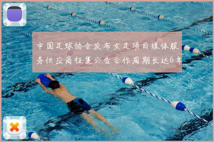 中国足球协会发布女足项目媒体服务供应商征集公告合作周期长达6年