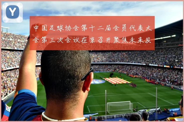 中国足球协会第十二届会员代表大会第三次会议在京召开聚焦未来发展新规划