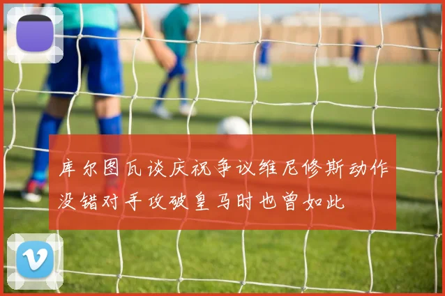 库尔图瓦谈庆祝争议维尼修斯动作没错对手攻破皇马时也曾如此