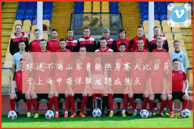 球迷不满山东鲁能热身赛大比分负于上海申花保级话题成焦点