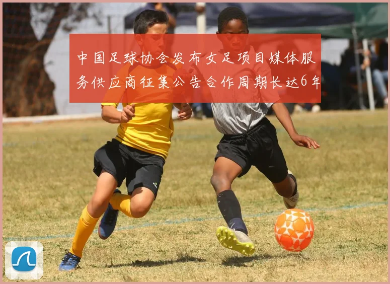中国足球协会发布女足项目媒体服务供应商征集公告合作周期长达6年