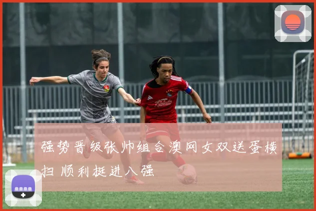 强势晋级张帅组合澳网女双送蛋横扫 顺利挺进八强