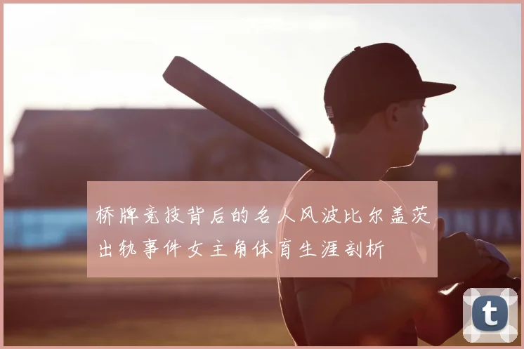 桥牌竞技背后的名人风波比尔盖茨出轨事件女主角体育生涯剖析