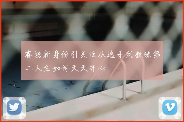 赛场新身份引关注从选手到教练第二人生如何天天开心