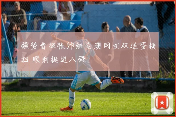 强势晋级张帅组合澳网女双送蛋横扫 顺利挺进八强