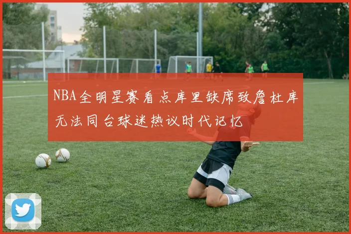 NBA全明星赛看点库里缺席致詹杜库无法同台球迷热议时代记忆