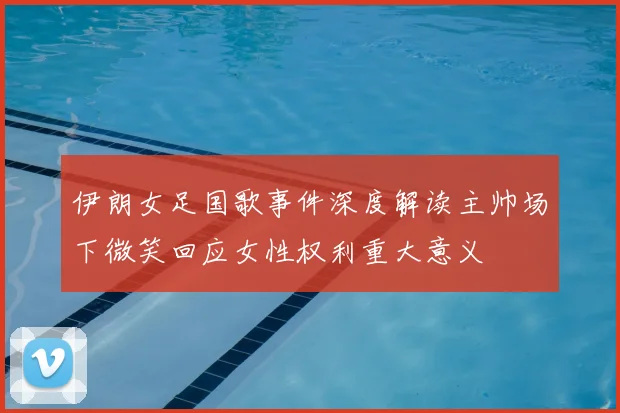 伊朗女足国歌事件深度解读主帅场下微笑回应女性权利重大意义