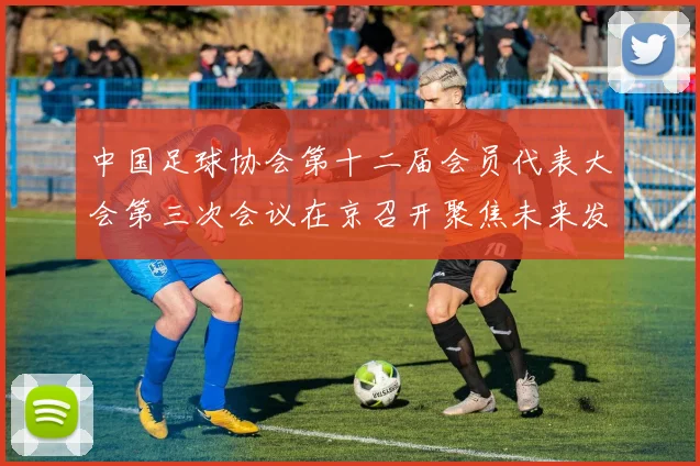 中国足球协会第十二届会员代表大会第三次会议在京召开聚焦未来发展新规划