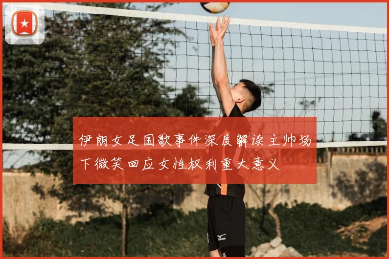 伊朗女足国歌事件深度解读主帅场下微笑回应女性权利重大意义