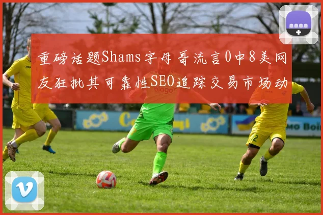 重磅话题Shams字母哥流言0中8美网友狂批其可靠性SEO追踪交易市场动态
