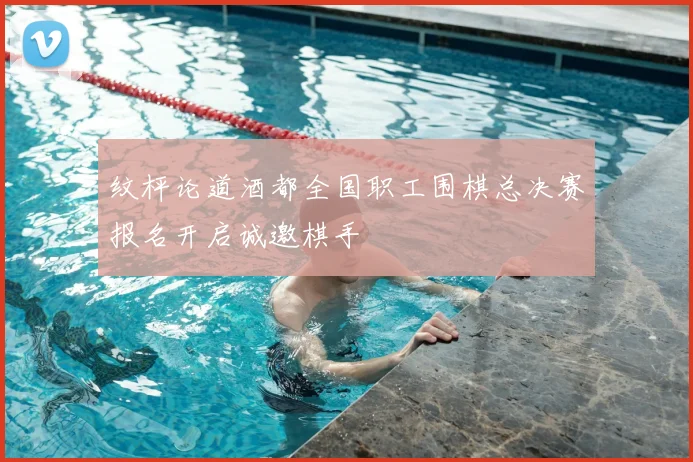 纹枰论道酒都全国职工围棋总决赛报名开启诚邀棋手