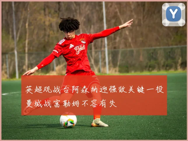 英超观战台阿森纳迎强敌关键一役曼城战富勒姆不容有失