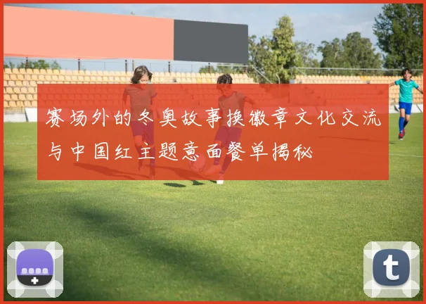 赛场外的冬奥故事换徽章文化交流与中国红主题意面餐单揭秘